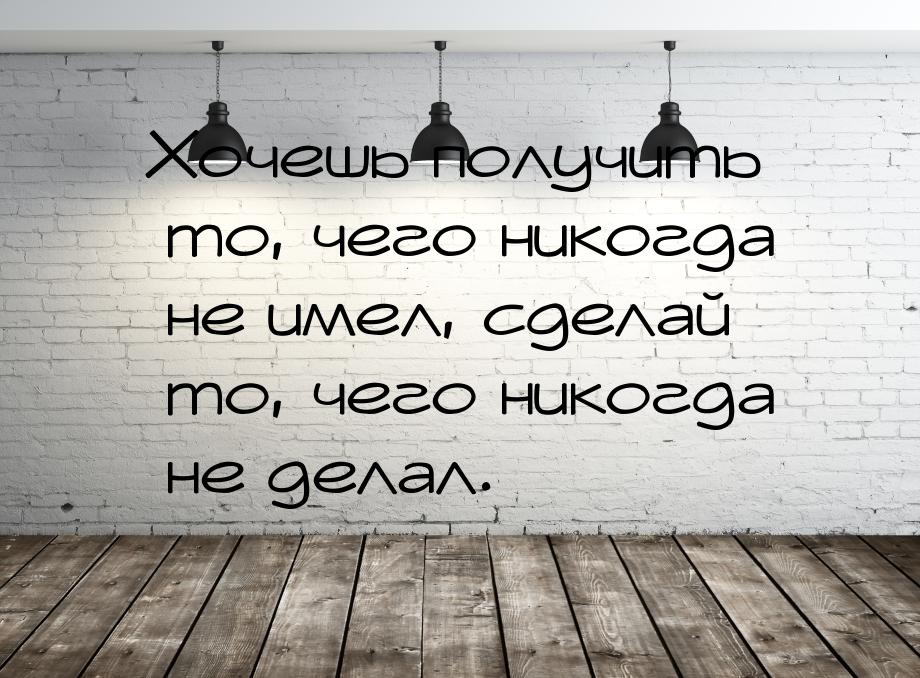 Хочешь получить то, чего никогда не имел, сделай то, чего никогда не делал.