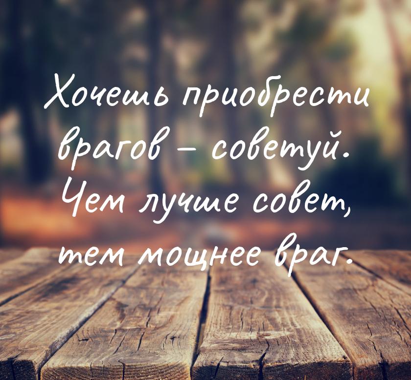 Хочешь приобрести врагов – советуй. Чем лучше совет, тем мощнее враг.