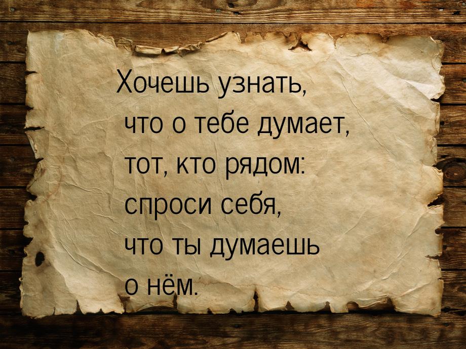 Хочешь узнать, что о тебе думает, тот, кто рядом: спроси себя, что ты думаешь о нём.