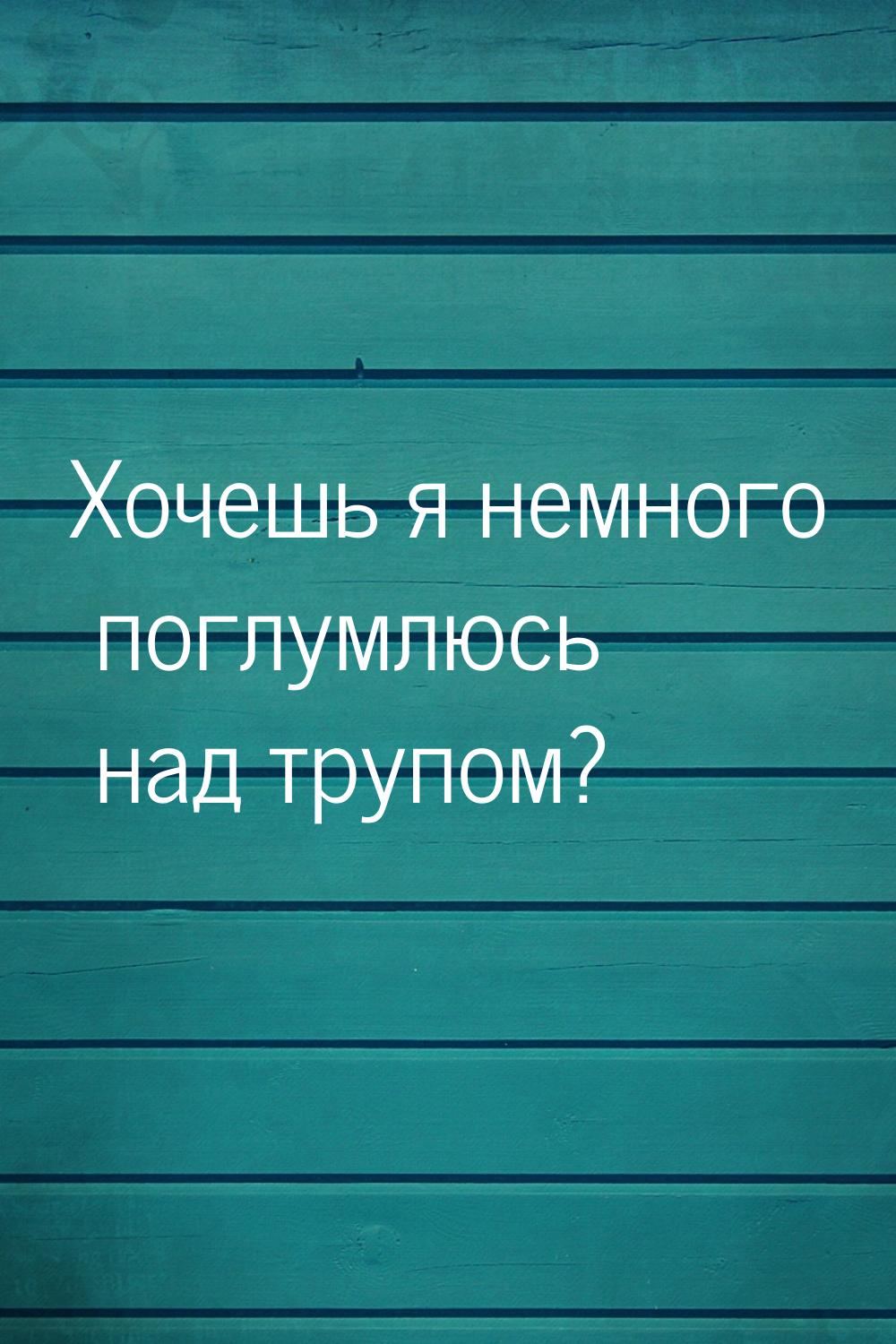 Хочешь я немного поглумлюсь над трупом?