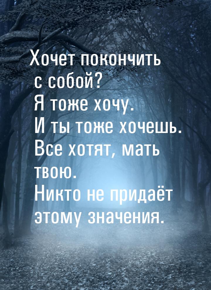 Хочет покончить с собой? Я тоже хочу. И ты тоже хочешь. Все хотят, мать твою. Никто не при