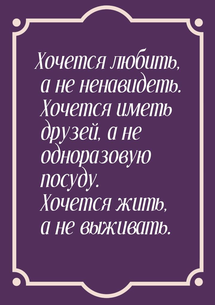 Хочется любить, а не ненавидеть. Хочется иметь друзей, а не одноразовую посуду. Хочется жи