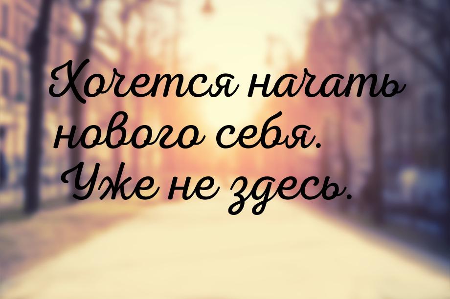 Хочется начать нового себя. Уже не здесь.