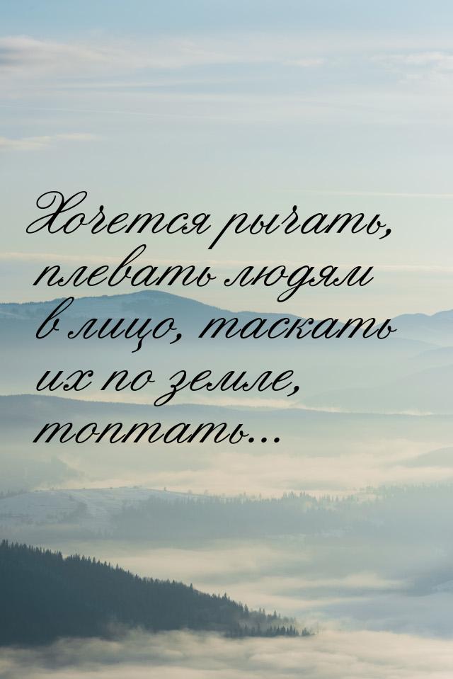 Хочется рычать, плевать людям в лицо, таскать их по земле, топтать...