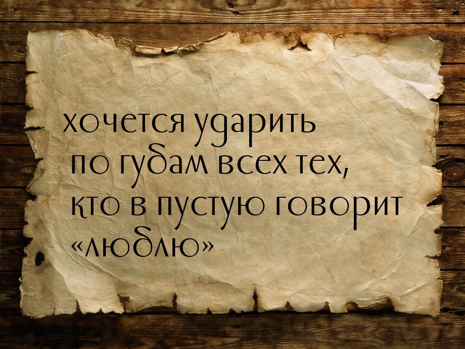 хочется ударить по губам всех тех, кто в пустую говорит люблю