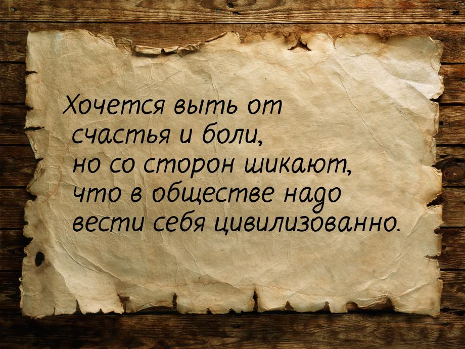 Хочется выть от счастья и боли, но со сторон шикают, что в обществе надо вести себя цивили