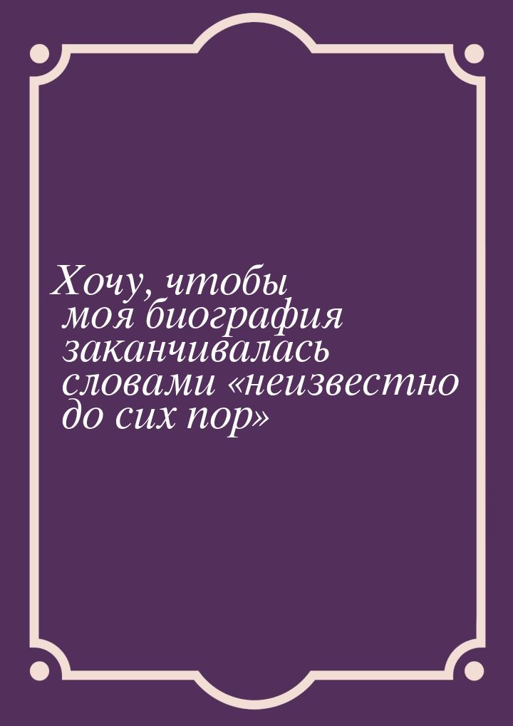 Хочу, чтобы моя биография заканчивалась словами неизвестно до сих пор