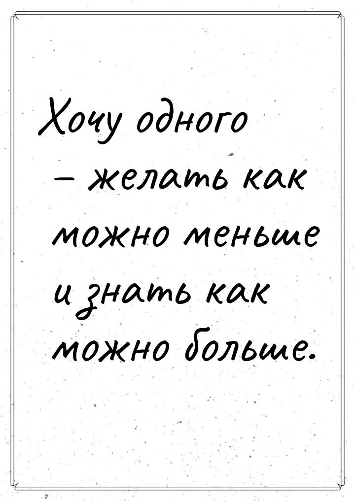 Хочу одного – желать как можно меньше и знать как можно больше.