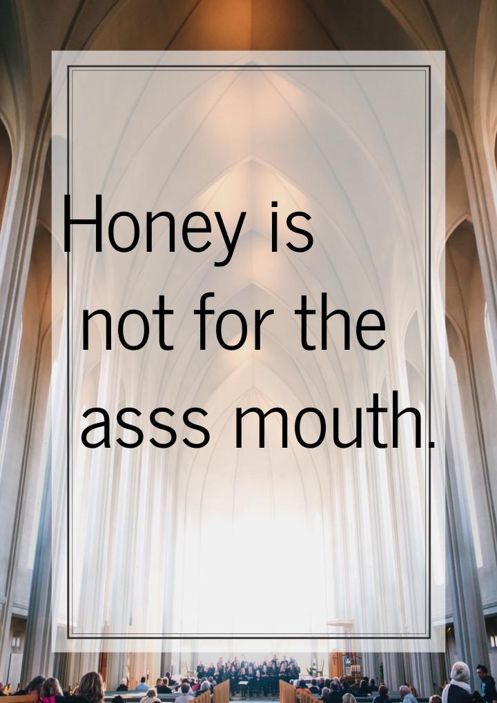 Honey is not for the asss mouth.