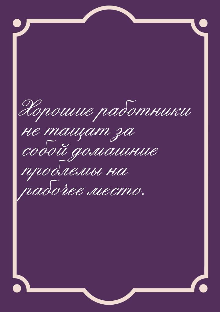 Хорошие работники не тащат за собой домашние проблемы на рабочее место.