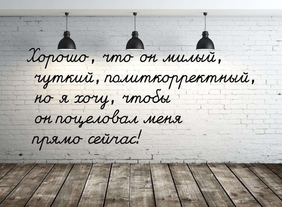 Хорошо, что он милый, чуткий, политкорректный, но я хочу, чтобы он поцеловал меня прямо се