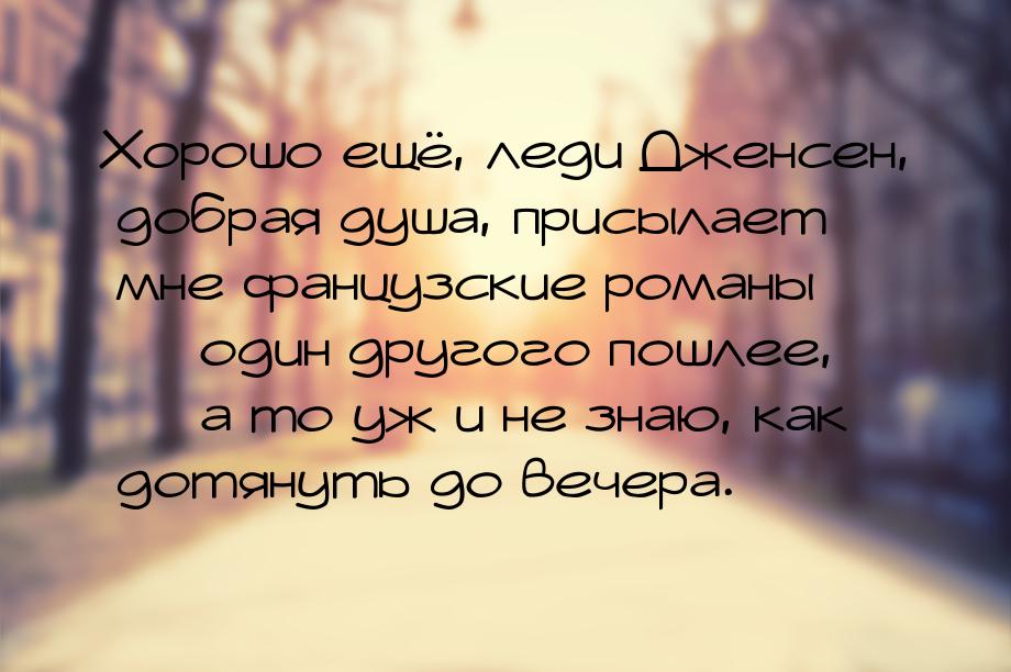 Хорошо ещё, леди Дженсен, добрая душа, присылает мне фанцузские романы  один другог