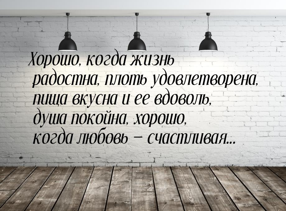 Хорошо, когда жизнь радостна, плоть удовлетворена, пища вкусна и ее вдоволь, душа покойна,