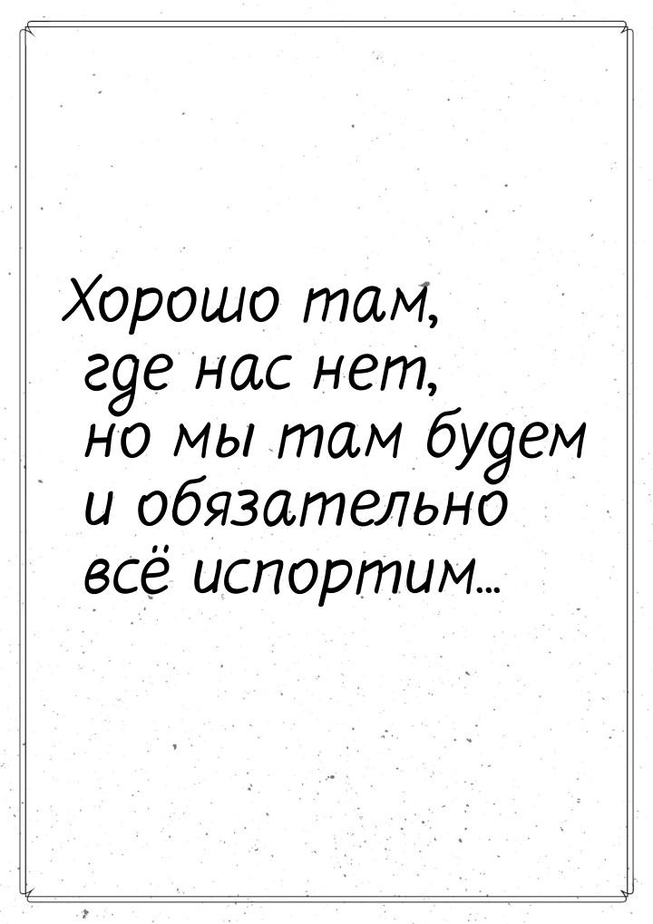 Хорошо там, где нас нет, но мы там будем и обязательно всё испортим...