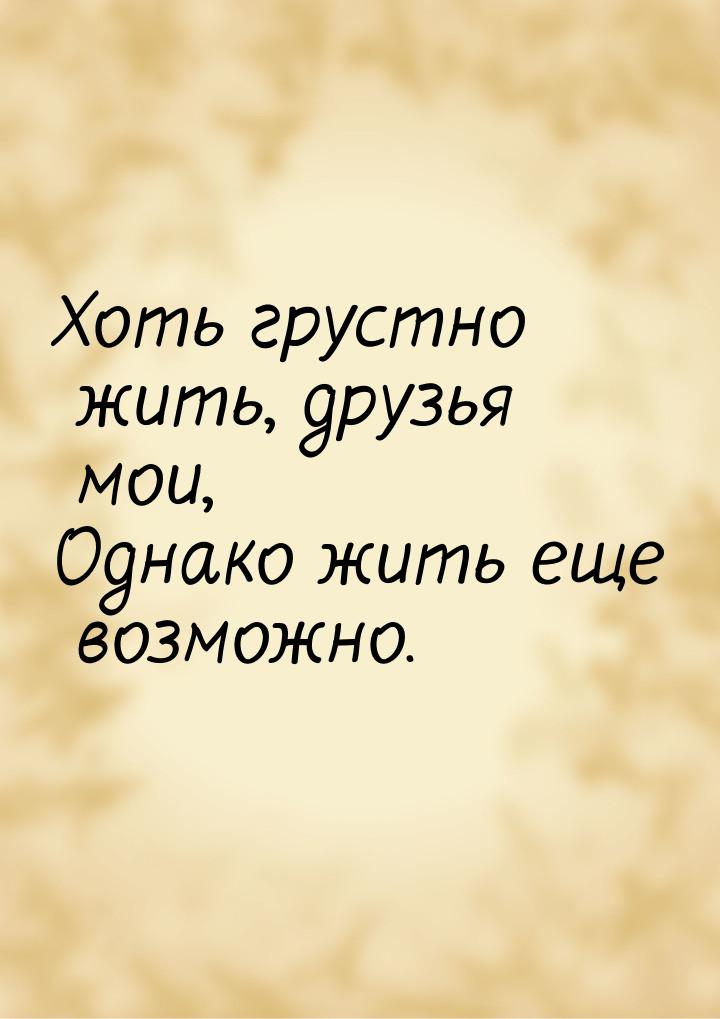 Хоть грустно жить, друзья мои, Однако жить еще возможно.