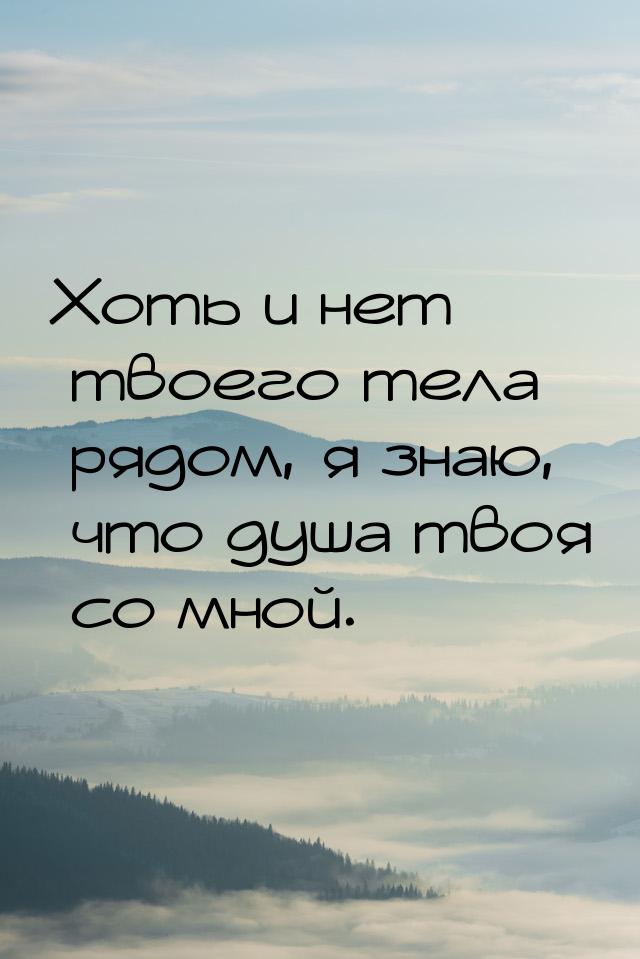 Хоть и нет твоего тела рядом, я знаю, что душа твоя со мной.