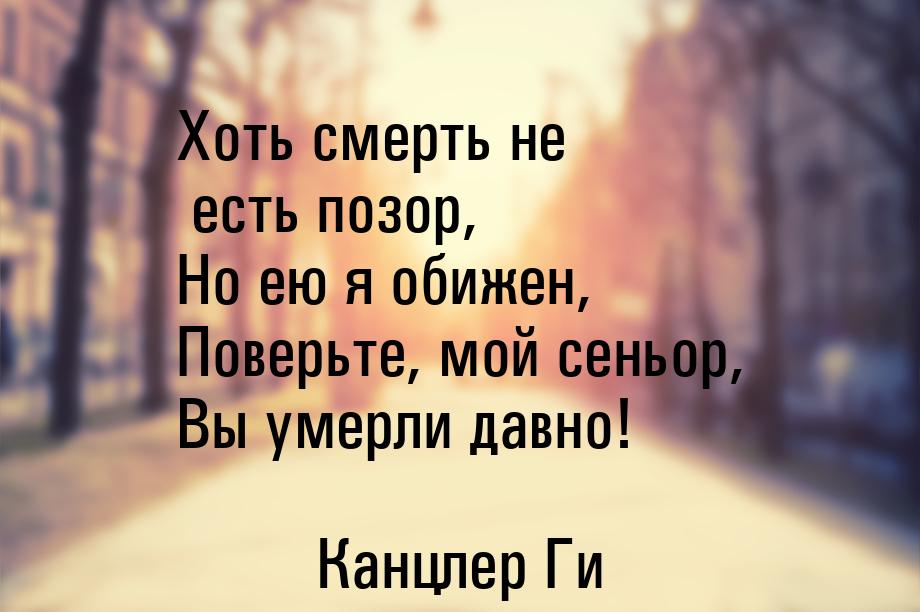 Хоть смерть не есть позор, Но ею я обижен, Поверьте, мой сеньор, Вы умерли давно!