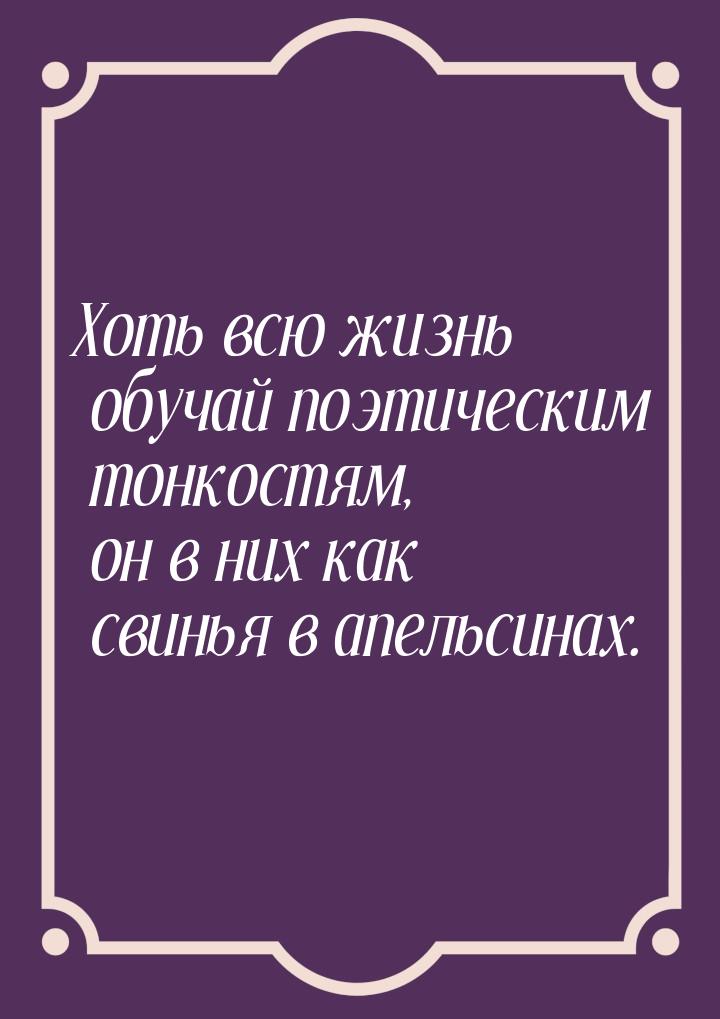 Хоть всю жизнь обучай поэтическим тонкостям, он в них как свинья в апельсинах.