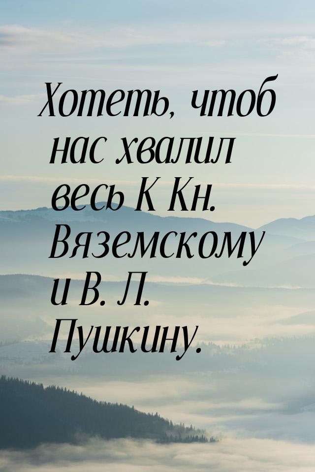 Хотеть, чтоб нас хвалил весь К Кн. Вяземскому и В. Л. Пушкину.