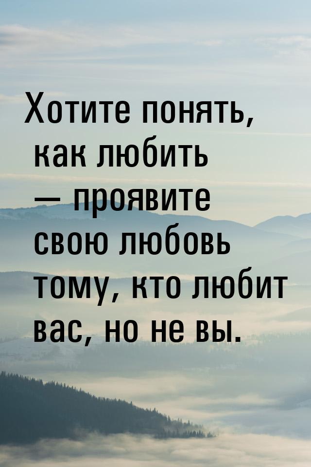 Хотите понять, как любить  проявите свою любовь тому, кто любит вас, но не вы.