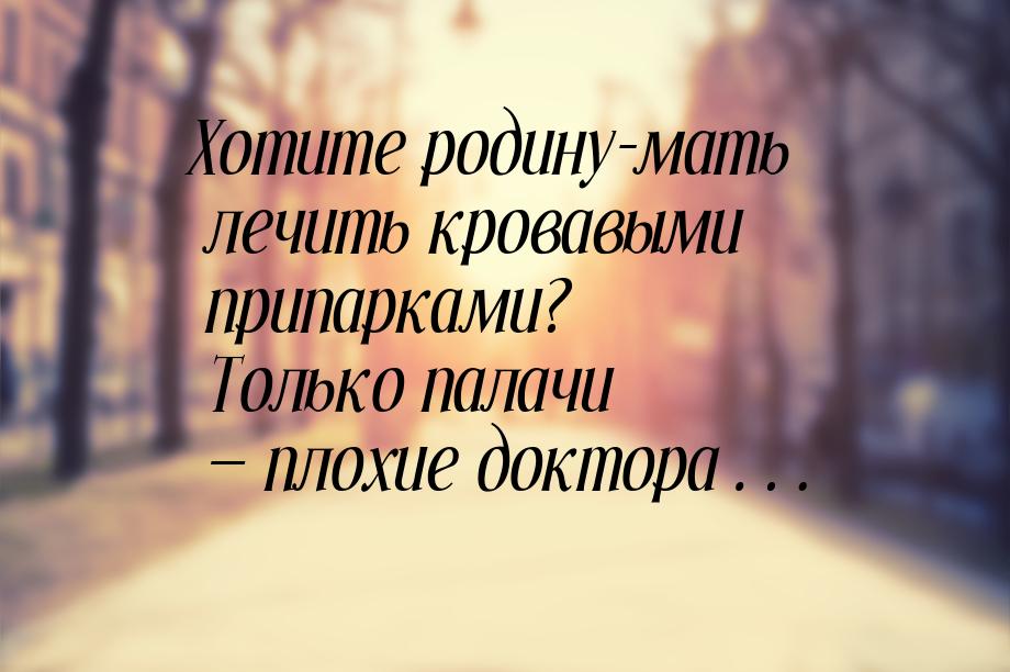 Хотите родину-мать лечить кровавыми припарками? Только палачи — плохие доктора…