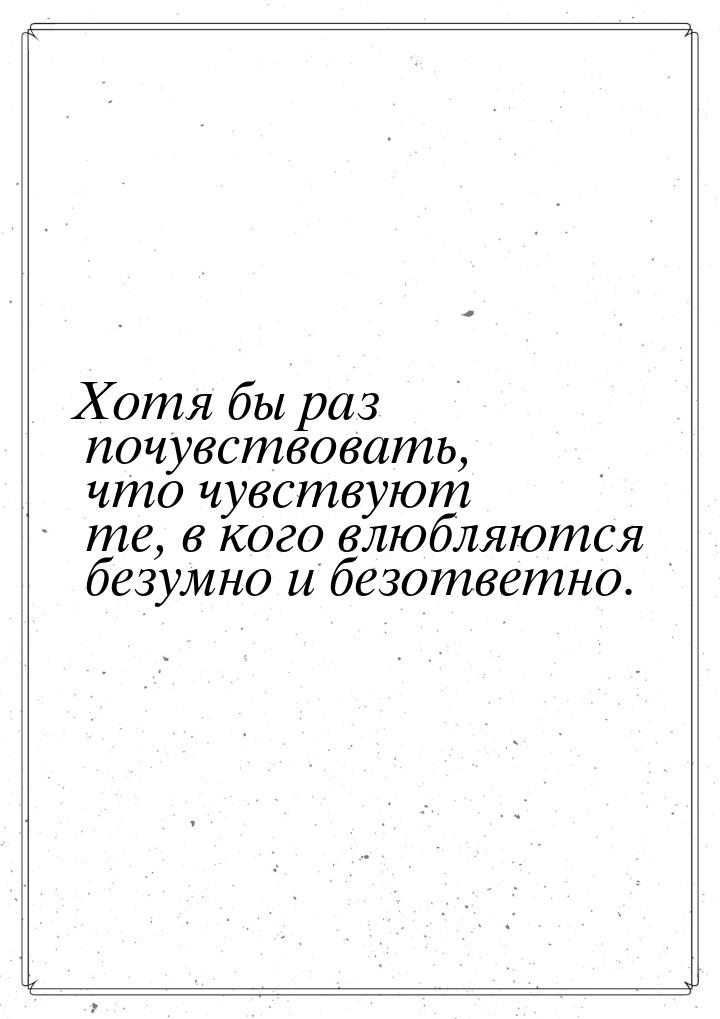 Хотя бы раз почувствовать, что чувствуют те, в кого влюбляются безумно и безответно.