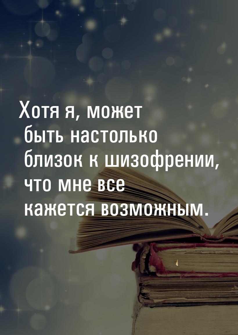 Хотя я, может быть настолько близок к шизофрении, что мне все кажется возможным.