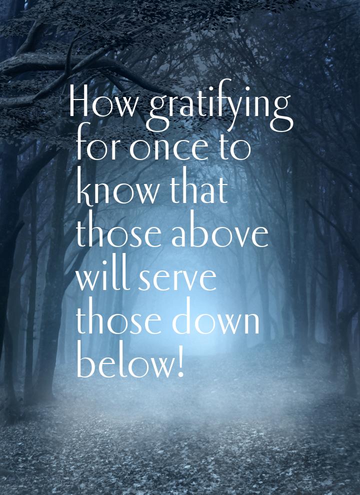 How gratifying for once to know that those above will serve those down below!