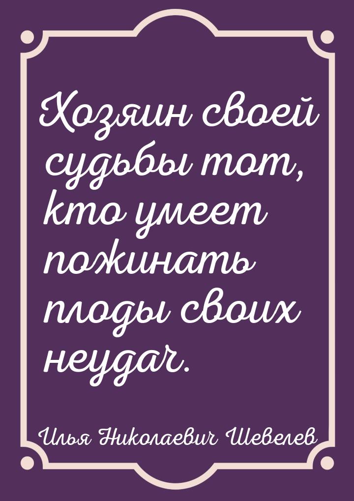 Хозяин своей судьбы тот, кто умеет пожинать плоды своих неудач.