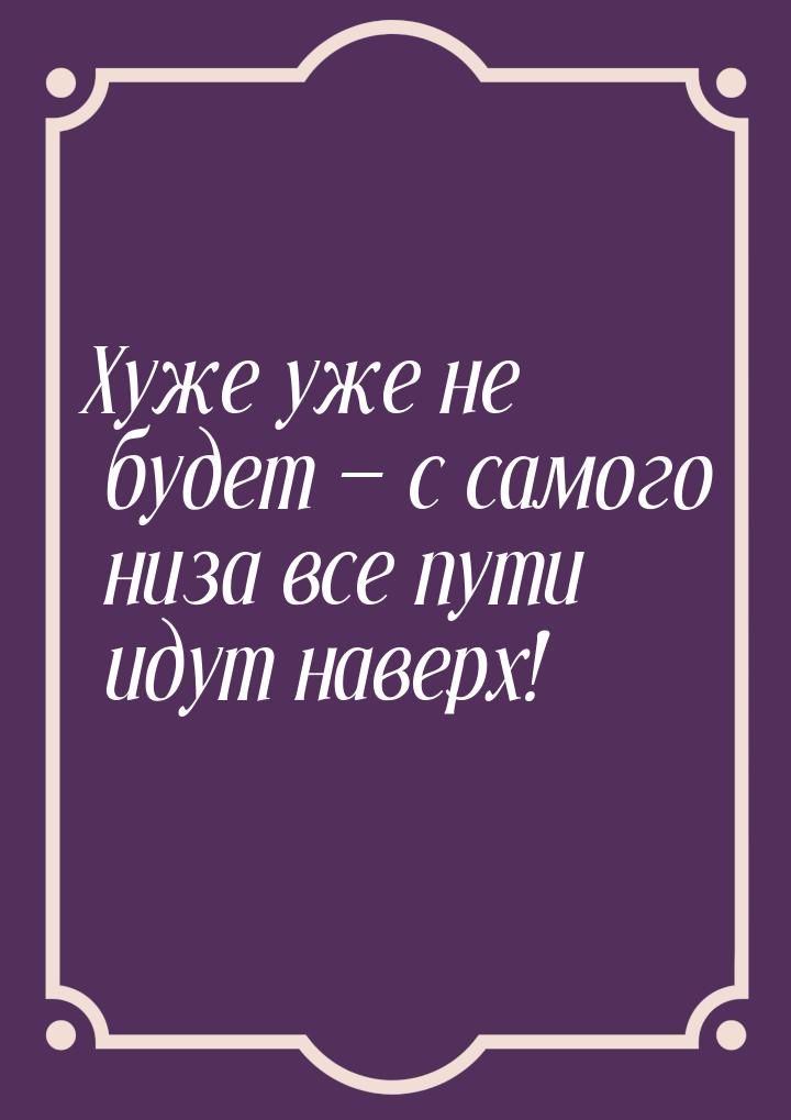 Хуже уже не будет  с самого низа все пути идут наверх!