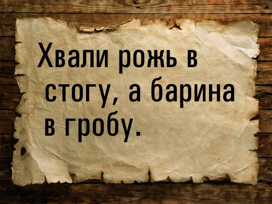 Хвали рожь в стогу, а барина в гробу.