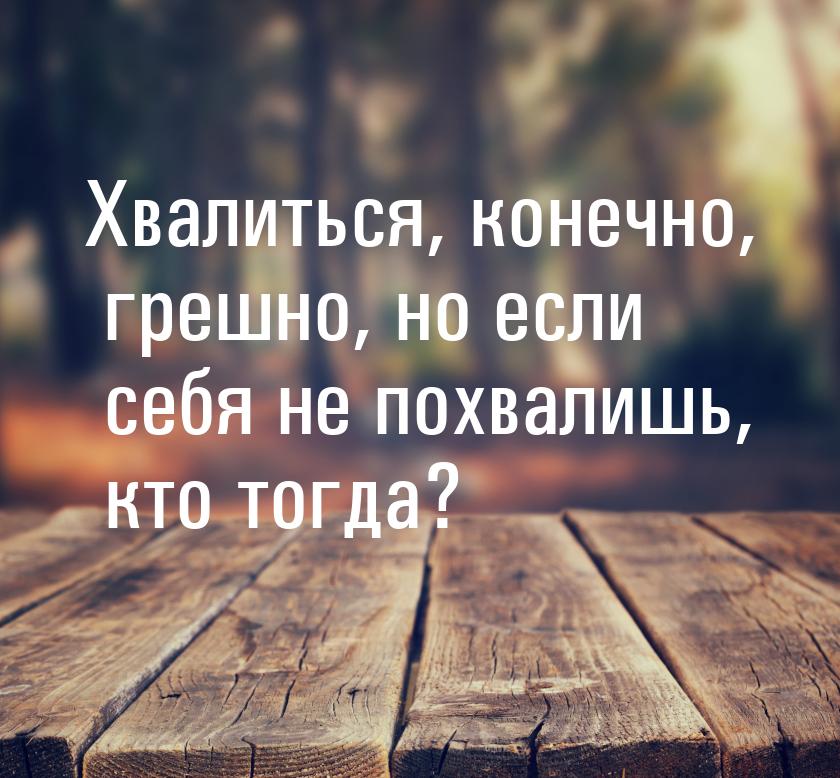 Хвалиться, конечно, грешно, но если себя не похвалишь, кто тогда?