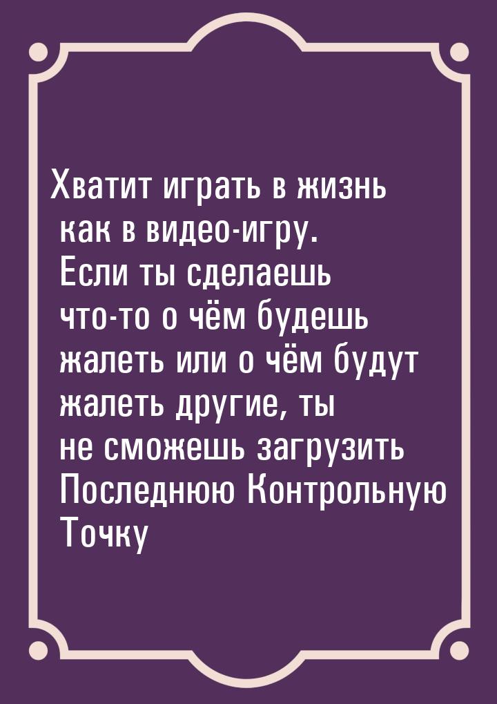 Хватит играть в жизнь как в видео-игру. Если ты сделаешь что-то о чём будешь жалеть или о 