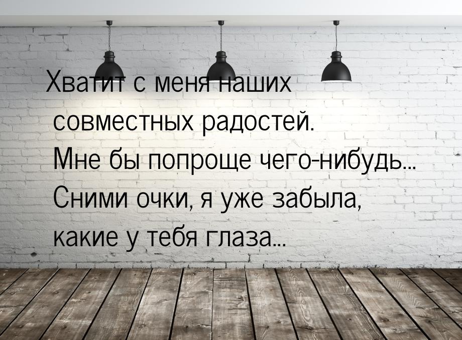 Хватит с меня наших совместных радостей. Мне бы попроще чего-нибудь... Сними очки, я уже з