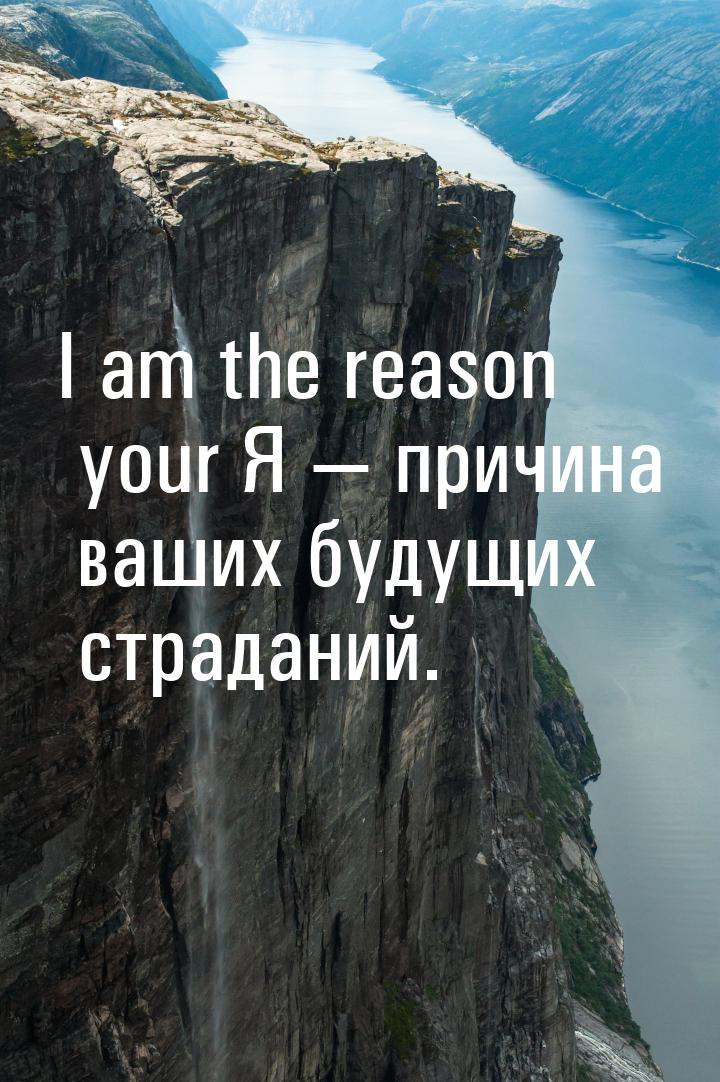 I am the reason your Я  причина ваших будущих страданий.