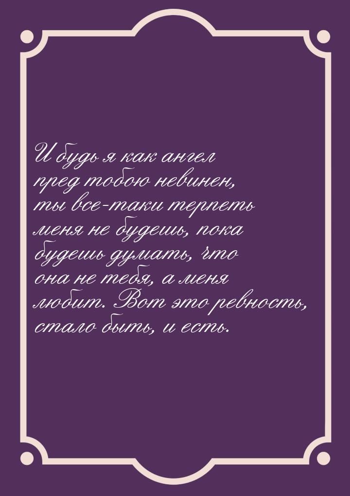 И будь я как ангел пред тобою невинен, ты все-таки терпеть меня не будешь, пока будешь дум