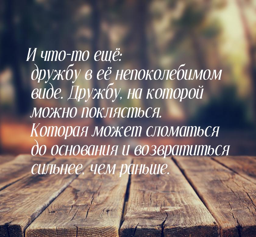 И что-то ещё: дружбу в её непоколебимом виде. Дружбу, на которой можно поклясться. Которая