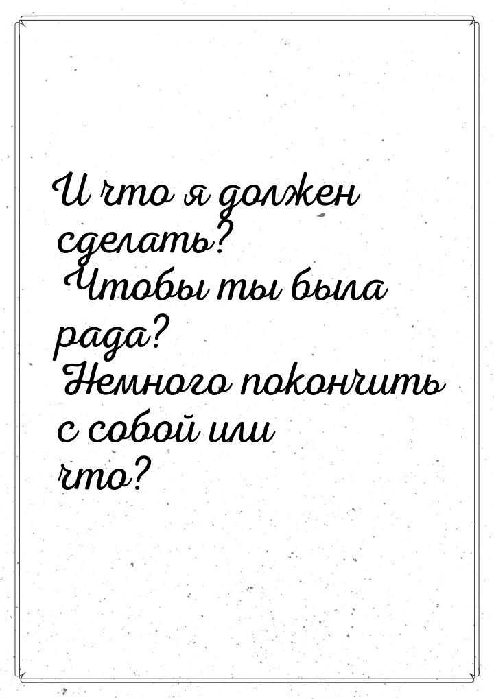 И что я должен сделать? Чтобы ты была рада? Немного покончить с собой или что?