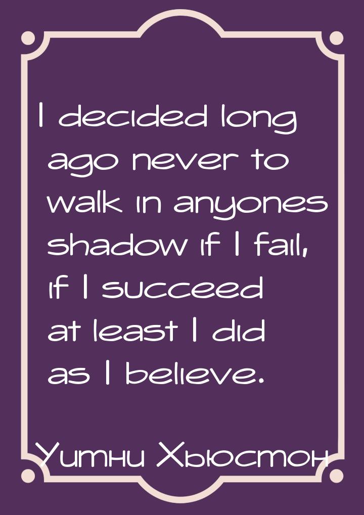 I decided long ago never to walk in anyones shadow if I fail, if I succeed at least I did 