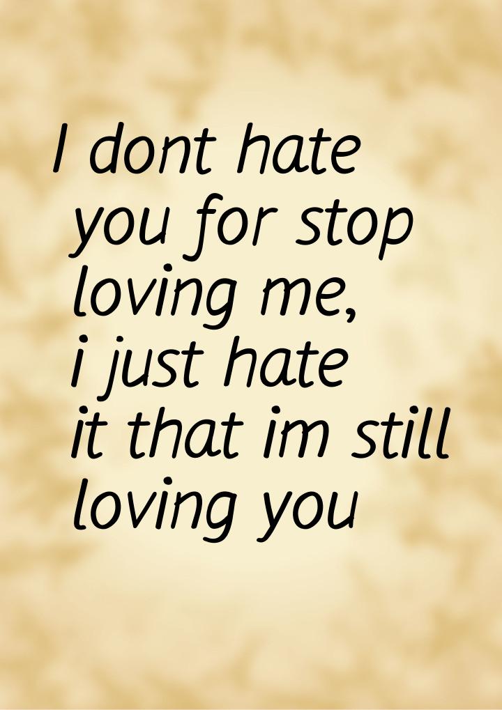 I dont hate you for stop loving me, i just hate it that im still loving you