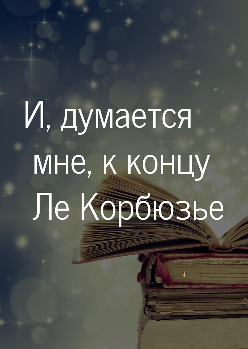 И, думается мне, к концу Ле Корбюзье