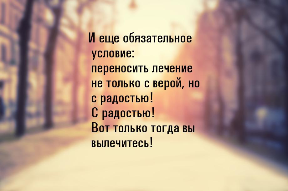 И еще обязательное условие: переносить лечение не только с верой, но с радостью! С радость