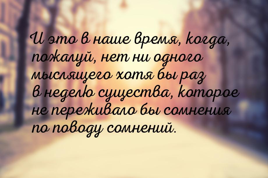 И это в наше время, когда, пожалуй, нет ни одного мыслящего хотя бы раз в неделю существа,