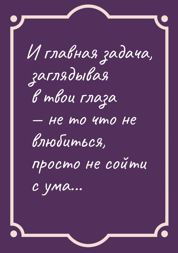 И главная задача, заглядывая в твои глаза  не то что не влюбиться, просто не сойти 