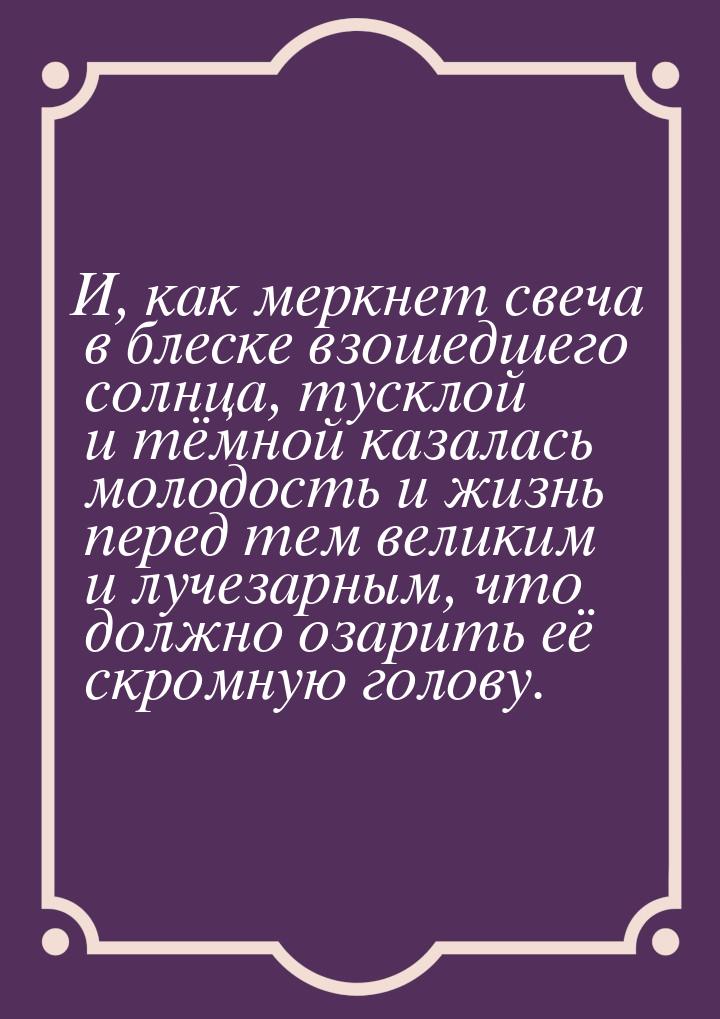 И, как меркнет свеча в блеске взошедшего солнца, тусклой и тёмной казалась молодость и жиз