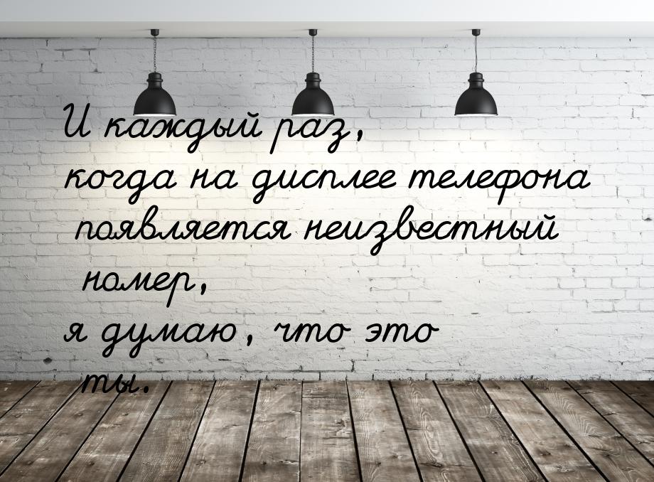 И каждый раз, когда на дисплее телефона появляется неизвестный номер, я думаю, что это ты.
