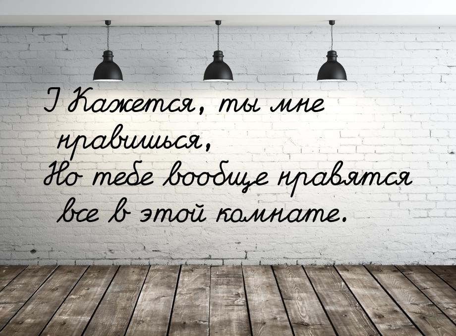 I Кажется, ты мне нравишься, Но тебе вообще нравятся все в этой комнате.