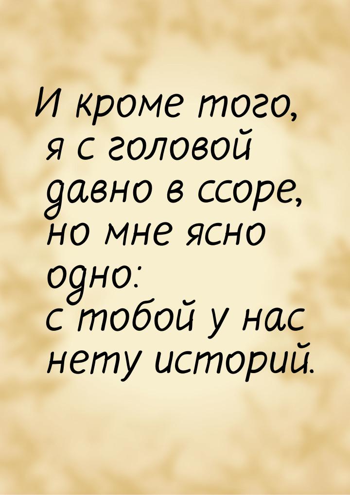 И кроме того, я с головой давно в ссоре, но мне ясно одно: с тобой у нас нету историй.