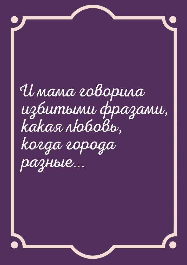 И мама говорила избитыми фразами, какая любовь, когда города разные...