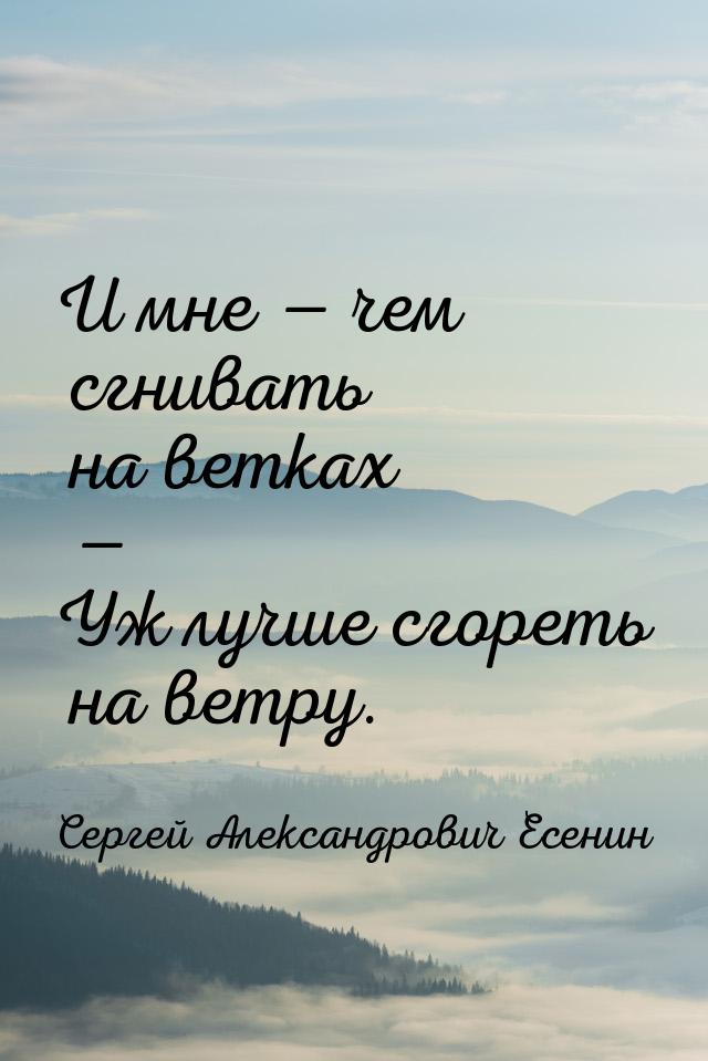 И мне  чем сгнивать на ветках — Уж лучше сгореть на ветру.